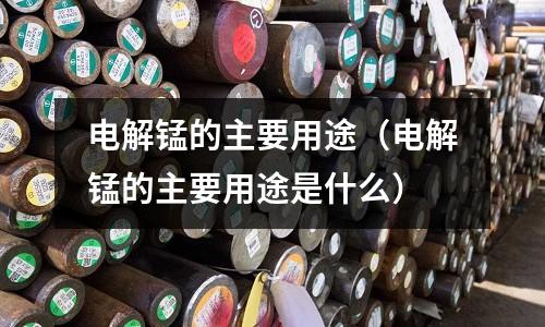电解锰的主要用途(电解锰的主要用途是什么)
