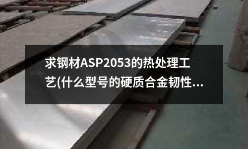 求钢材ASP2053的热处理工艺(什么型号的硬质合金韧性最好)