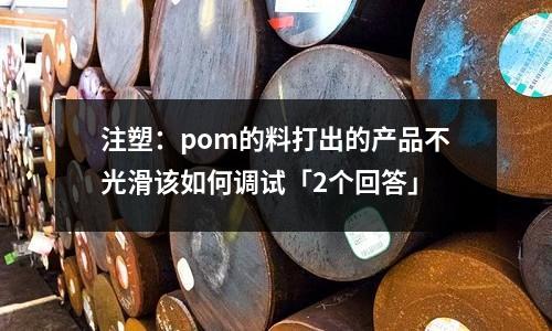 注塑:pom的料打出的产品不光滑该如何调试「2个回答」