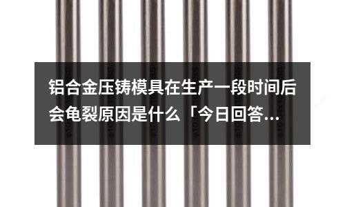 铝合金压铸模具在生产一段时间后会龟裂原因是什么「今日回答」