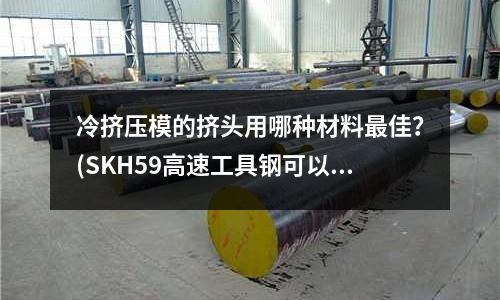 冷挤压模的挤头用哪种材料最佳?(SKH59高速工具钢可以热处理到多少度???)