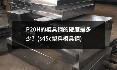 P20H的模具钢的硬度是多少?(s45c塑料模具钢)
