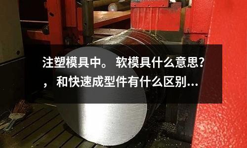 注塑模具中。 软模具什么意思?, 和快速成型件有什么区别?「2个回答」