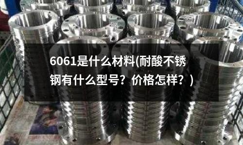 6061是什么材料(耐酸不锈钢有什么型号?价格怎样?)