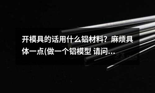 开模具的话用什么铝材料?麻烦具体一点(做一个铝模型 请问融化后 用什么做模具 用来定型呢)