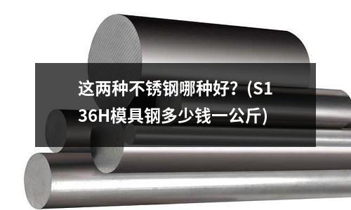 这两种不锈钢哪种好?(S136H模具钢多少钱一公斤)