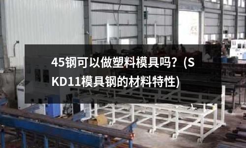 45钢可以做塑料模具吗?(SKD11模具钢的材料特性)