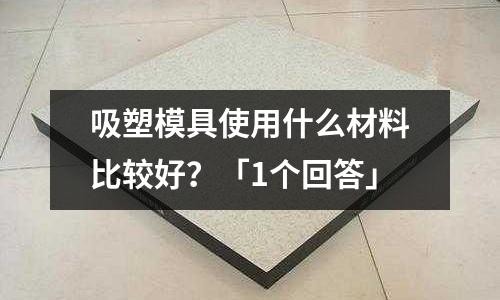 吸塑模具使用什么材料比较好?「1个回答」
