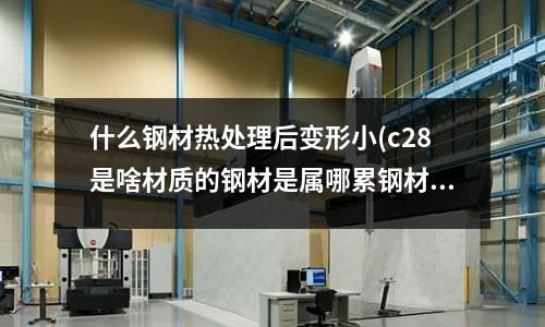 什么钢材热处理后变形小(c28是啥材质的钢材是属哪累钢材料)