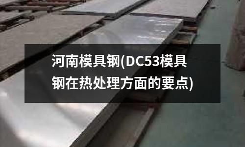 河南模具钢(DC53模具钢在热处理方面的要点)