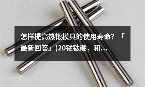 怎样提高热锻模具的使用寿命?「最新回答」(20锰钛硼,和45号钢、硬度比较好「2个回答」)