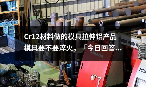 Cr12材料做的模具拉伸铝产品模具要不要淬火,「今日回答」