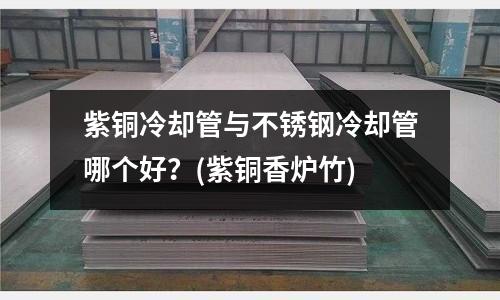 紫铜冷却管与不锈钢冷却管哪个好?(紫铜香炉竹)