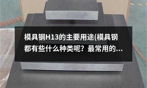 模具钢H13的主要用途(模具钢都有些什么种类呢?最常用的是什么?)