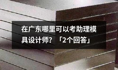 在广东哪里可以考助理模具设计师?「2个回答」