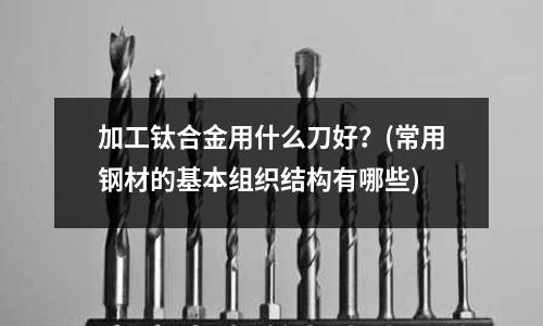 加工钛合金用什么刀好?(常用钢材的基本组织结构有哪些)