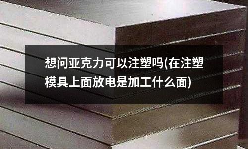 想问亚克力可以注塑吗(在注塑模具上面放电是加工什么面)