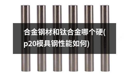 合金钢材和钛合金哪个硬(p20模具钢性能如何)