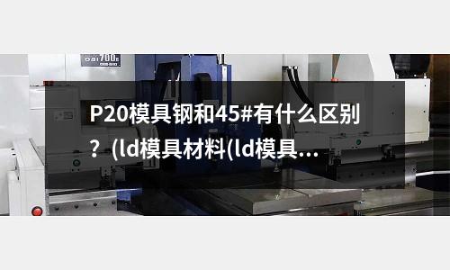 P20模具钢和45#有什么区别?(ld模具材料(ld模具钢材热处理工艺))