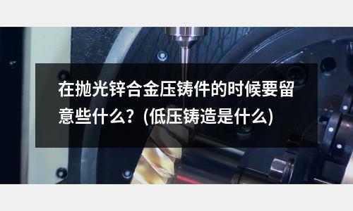 在抛光锌合金压铸件的时候要留意些什么?(低压铸造是什么)