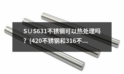 S∪S631不锈钢可以热处理吗?(420不锈钢和316不锈。哪个抗腐蚀)