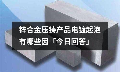 锌合金压铸产品电镀起泡有哪些因「今日回答」