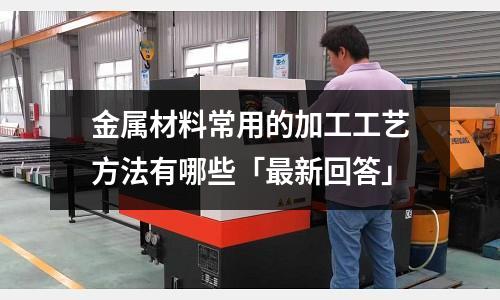 金属材料常用的加工工艺方法有哪些「最新回答」