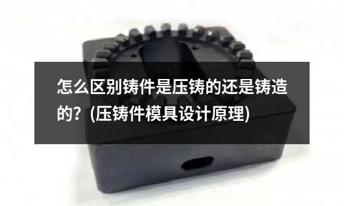 怎么区别铸件是压铸的还是铸造的?(压铸件模具设计原理)