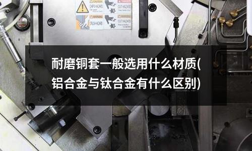 耐磨铜套一般选用什么材质(铝合金与钛合金有什么区别)