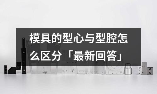 模具的型心与型腔怎么区分「最新回答」