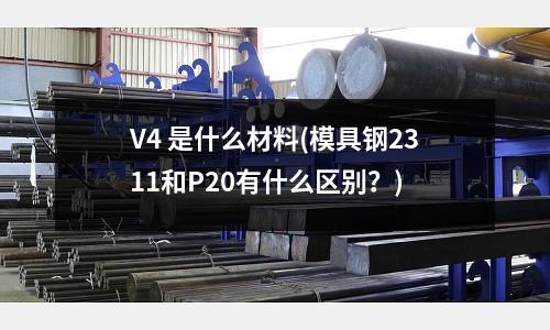 V4 是什么材料(模具钢2311和P20有什么区别?)