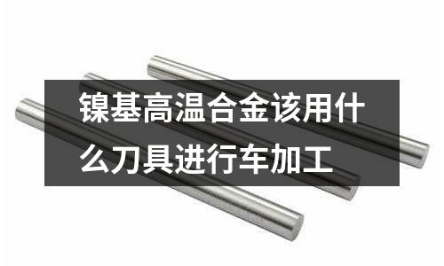 镍基高温合金该用什么刀具进行车加工