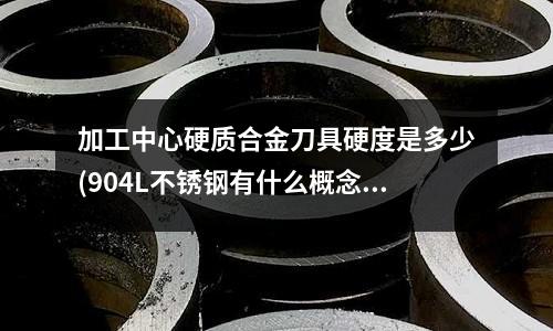 加工中心硬质合金刀具硬度是多少(904L不锈钢有什么概念简介?)