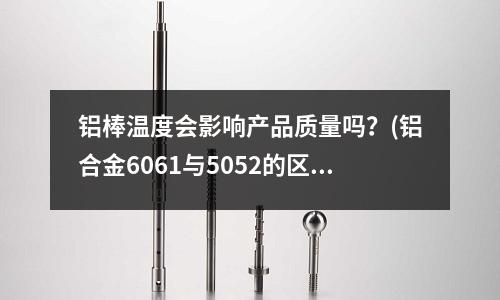 铝棒温度会影响产品质量吗?(铝合金6061与5052的区别?)