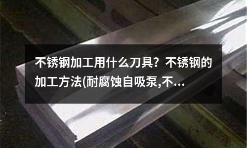 不锈钢加工用什么刀具?不锈钢的加工方法(耐腐蚀自吸泵,不锈钢耐腐蚀自吸泵)