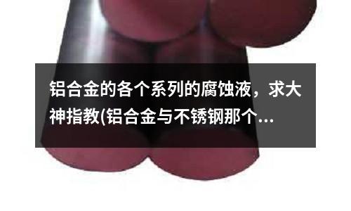 铝合金的各个系列的腐蚀液,求大神指教(铝合金与不锈钢那个强度大?)