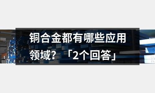 铜合金都有哪些应用领域?「2个回答」