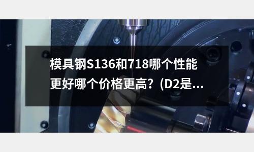 模具钢S136和718哪个性能更好哪个价格更高?(D2是不是Cr12MOV)