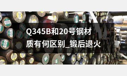 Q345B和20号钢材质有何区别_锻后退火