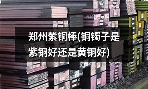 郑州紫铜棒(铜镯子是紫铜好还是黄铜好)