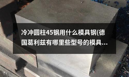 冷冲圆柱45钢用什么模具钢(德国葛利兹有哪里些型号的模具钢材?)