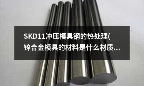 SKD11冲压模具钢的热处理(锌合金模具的材料是什么材质)