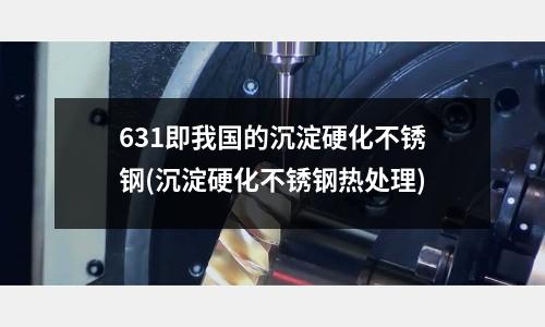 631即我国的沉淀硬化不锈钢(沉淀硬化不锈钢热处理)