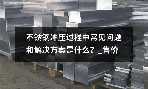 不锈钢冲压过程中常见问题和解决方案是什么?_售价