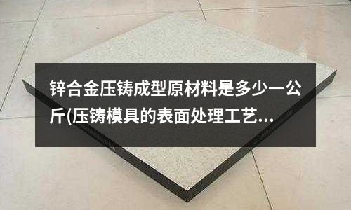 锌合金压铸成型原材料是多少一公斤(压铸模具的表面处理工艺有哪些?最好是要耐高温、耐磨损的。)