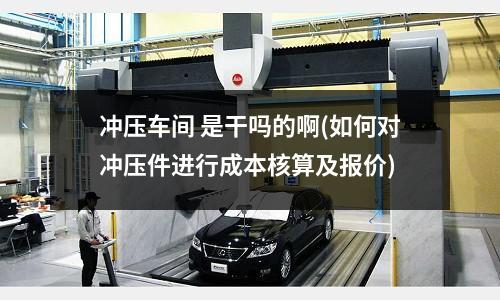 冲压车间 是干吗的啊(如何对冲压件进行成本核算及报价)