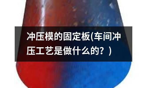 冲压模的固定板(车间冲压工艺是做什么的?)