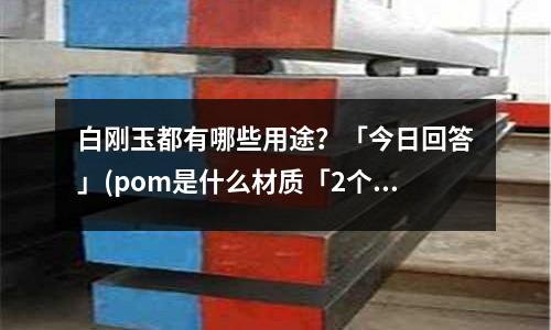 白刚玉都有哪些用途?「今日回答」(pom是什么材质「2个回答」)