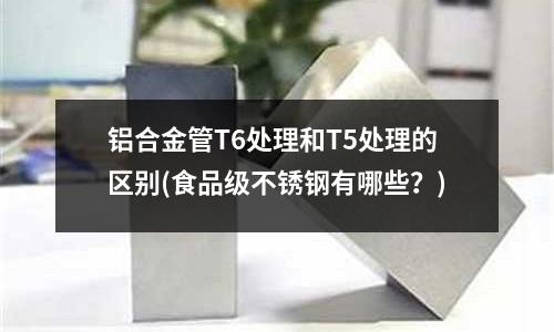 铝合金管T6处理和T5处理的区别(食品级不锈钢有哪些?)