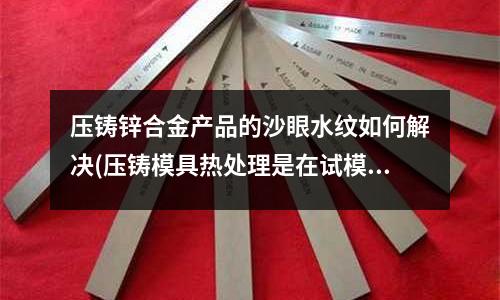 压铸锌合金产品的沙眼水纹如何解决(压铸模具热处理是在试模前还是试模后?)